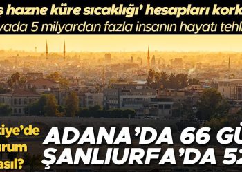 Adana’da 66, Şanlıurfa’da 52 gün… Yaş hazne küre sıcaklığı hesapları korkuttu: 5 milyardan fazla insanın hayatı tehlikede