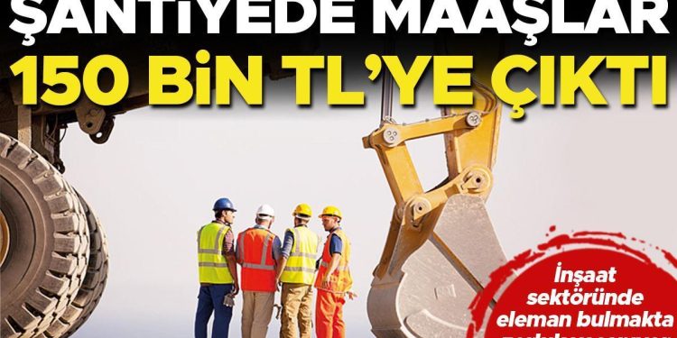 Şantiyede maaşlar 150 bin TL’ye çıktı